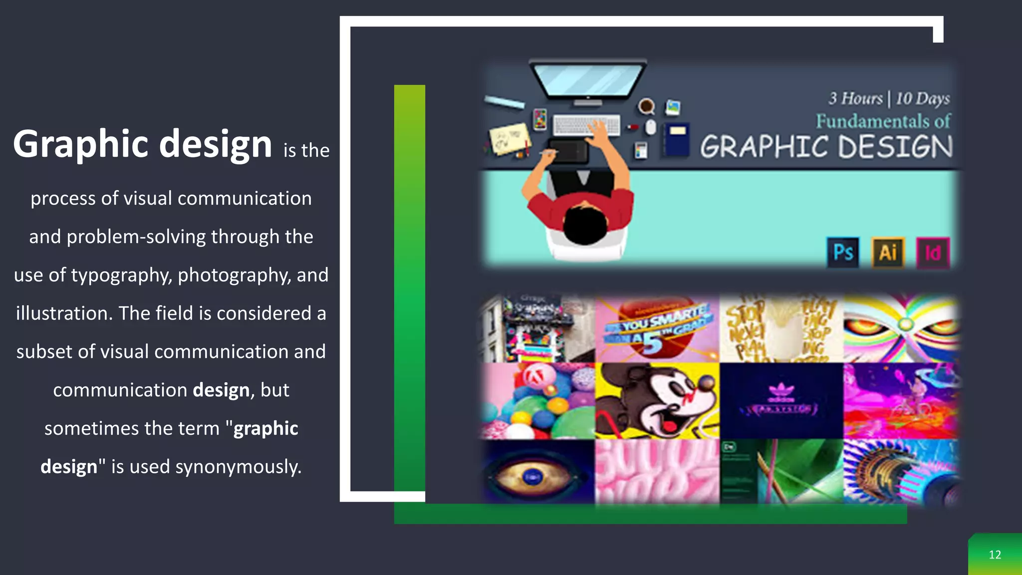 Graphic design is the
process of visual communication
and problem-solving through the
use of typography, photography, and
illustration. The field is considered a
subset of visual communication and
communication design, but
sometimes the term "graphic
design" is used synonymously.
12
 