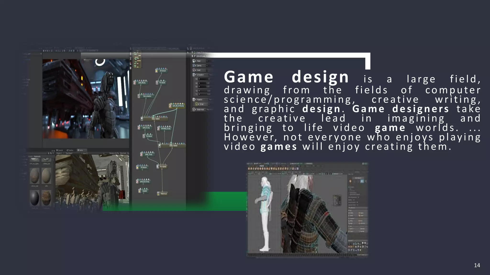 14
Game design is a large field,
drawing from the fields of computer
science/programming, creative writing,
and graphic design. Game designers take
the creative lead in imagining and
bringing to life video game worlds. ...
However, not everyone who enjoys playing
video games will enjoy creating them.
 