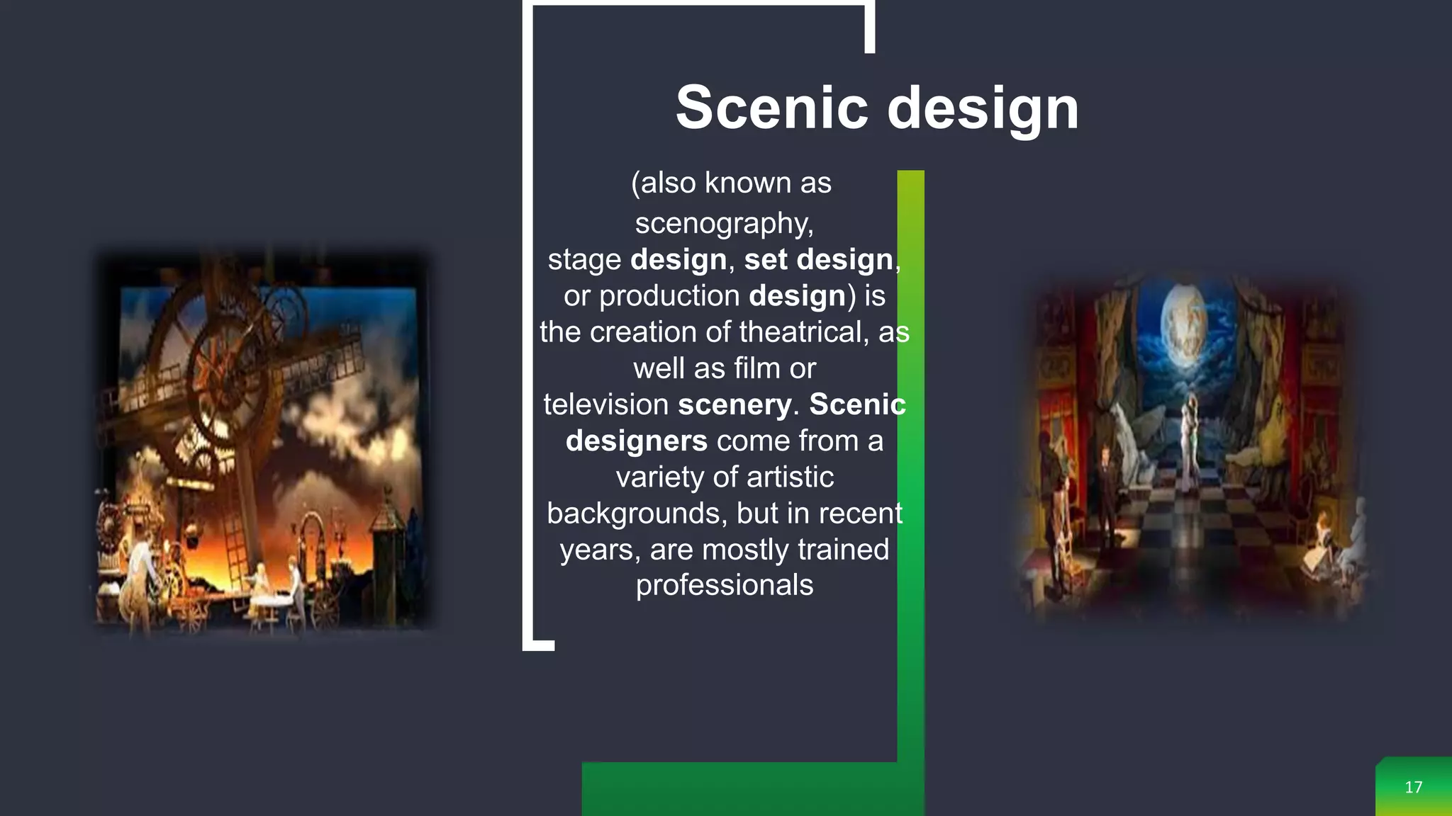 17
(also known as
scenography,
stage design, set design,
or production design) is
the creation of theatrical, as
well as film or
television scenery. Scenic
designers come from a
variety of artistic
backgrounds, but in recent
years, are mostly trained
professionals
Scenic design
 