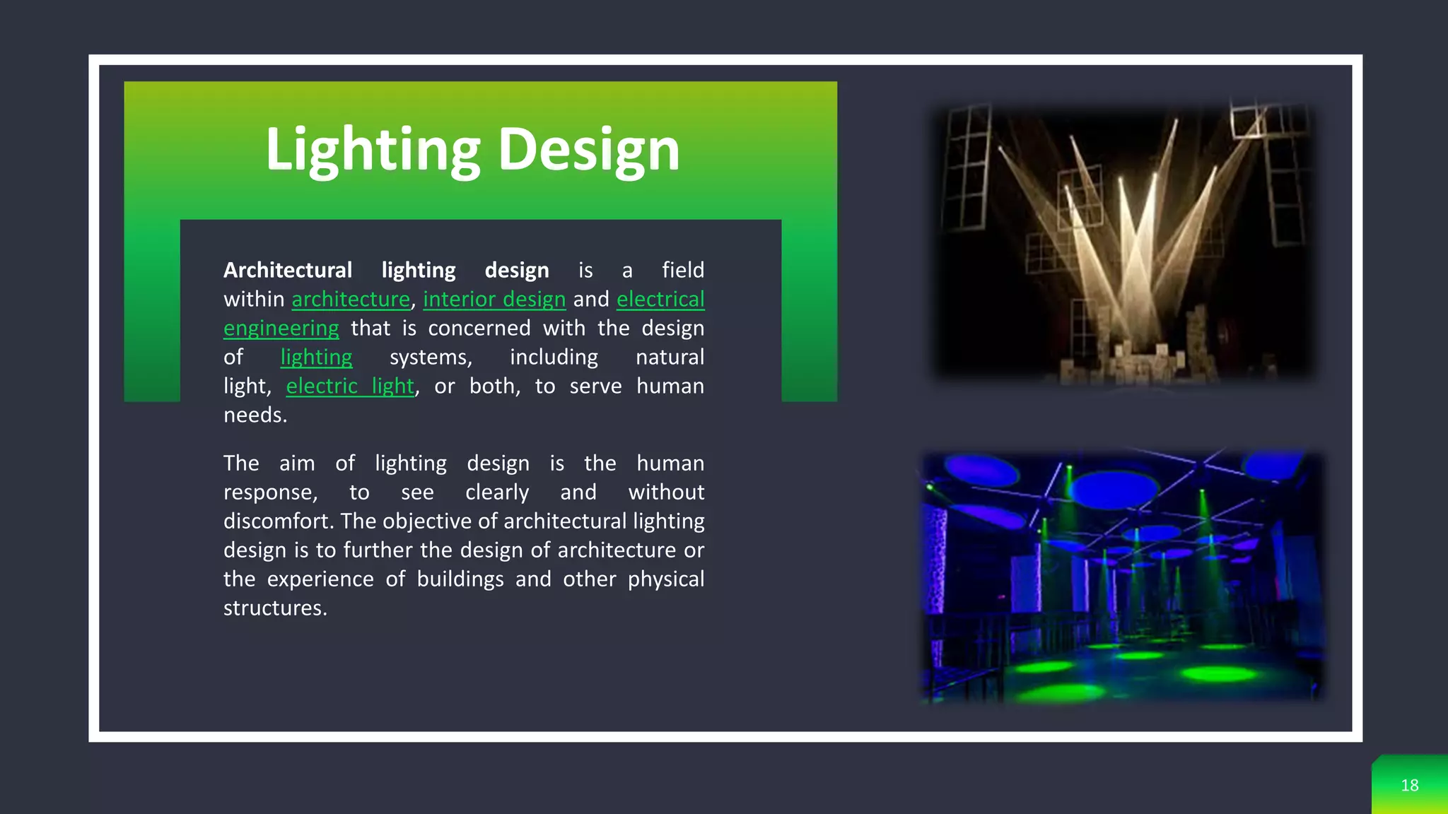 Architectural lighting design is a field
within architecture, interior design and electrical
engineering that is concerned with the design
of lighting systems, including natural
light, electric light, or both, to serve human
needs.
The aim of lighting design is the human
response, to see clearly and without
discomfort. The objective of architectural lighting
design is to further the design of architecture or
the experience of buildings and other physical
structures.
18
Lighting Design
 