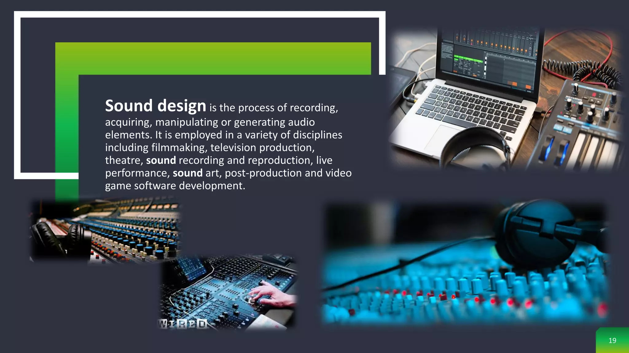 19
Sound design is the process of recording,
acquiring, manipulating or generating audio
elements. It is employed in a variety of disciplines
including filmmaking, television production,
theatre, sound recording and reproduction, live
performance, sound art, post-production and video
game software development.
 