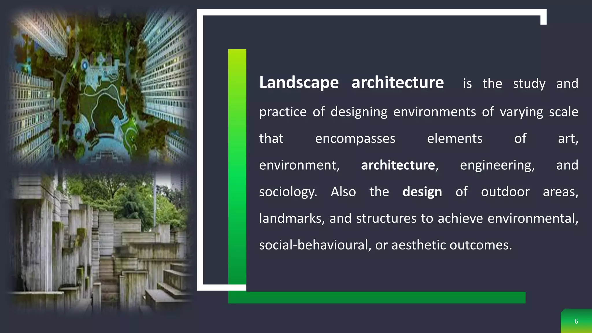 Landscape architecture is the study and
practice of designing environments of varying scale
that encompasses elements of art,
environment, architecture, engineering, and
sociology. Also the design of outdoor areas,
landmarks, and structures to achieve environmental,
social-behavioural, or aesthetic outcomes.
6
 