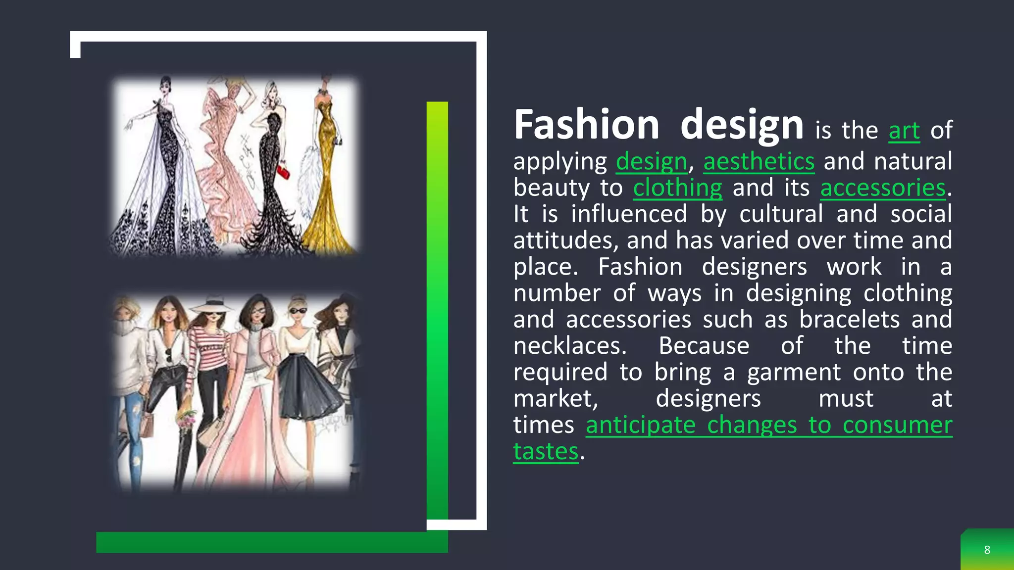 8
Fashion design is the art of
applying design, aesthetics and natural
beauty to clothing and its accessories.
It is influenced by cultural and social
attitudes, and has varied over time and
place. Fashion designers work in a
number of ways in designing clothing
and accessories such as bracelets and
necklaces. Because of the time
required to bring a garment onto the
market, designers must at
times anticipate changes to consumer
tastes.
 