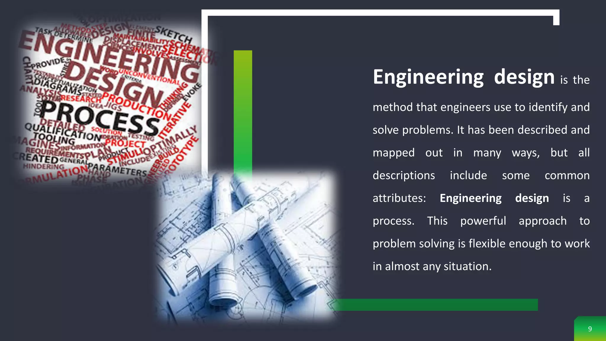 Engineering design is the
method that engineers use to identify and
solve problems. It has been described and
mapped out in many ways, but all
descriptions include some common
attributes: Engineering design is a
process. This powerful approach to
problem solving is flexible enough to work
in almost any situation.
9
 