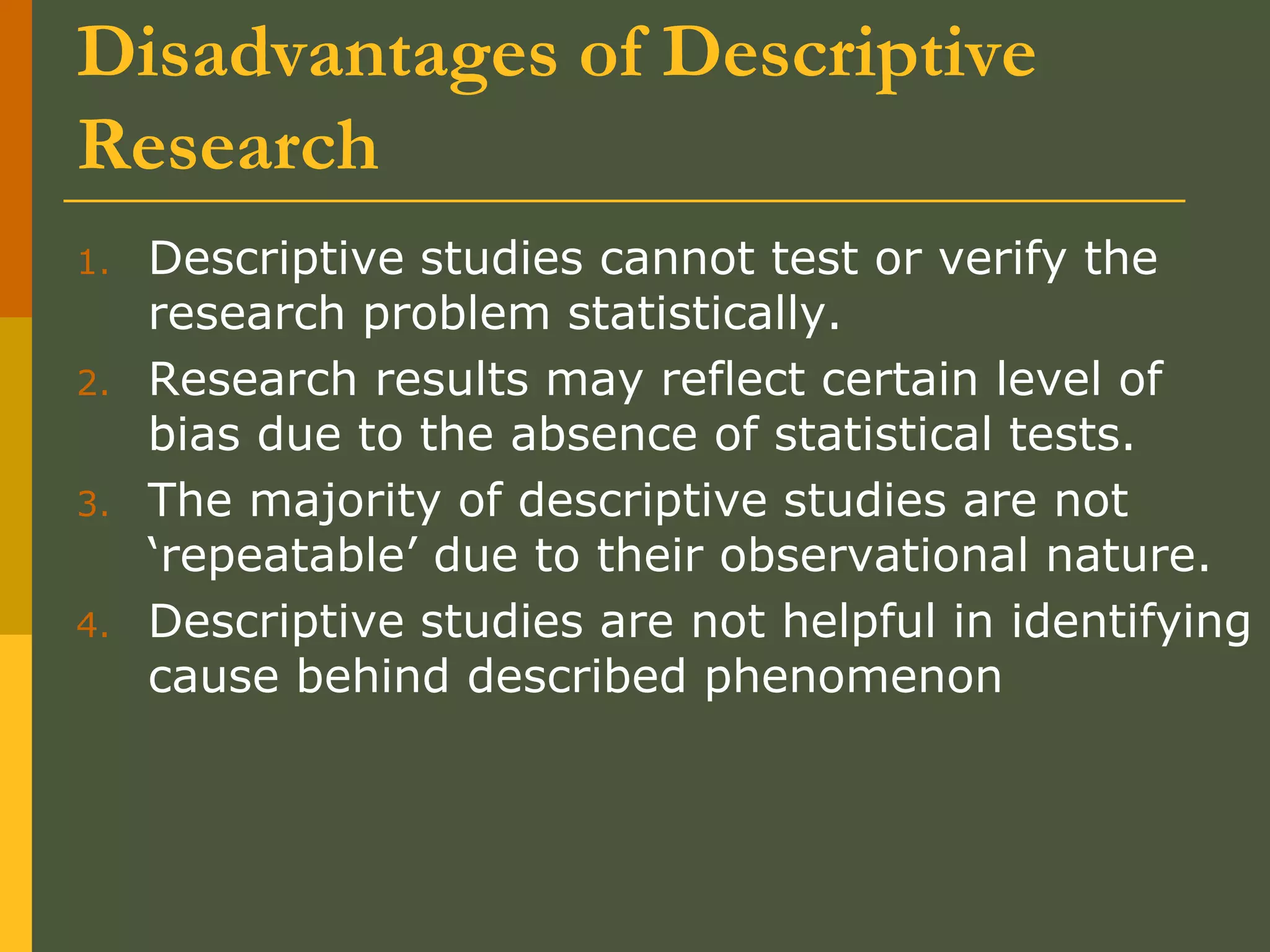 Disadvantages of Descriptive
Research
1. Descriptive studies cannot test or verify the
research problem statistically.
2. Research results may reflect certain level of
bias due to the absence of statistical tests.
3. The majority of descriptive studies are not
‘repeatable’ due to their observational nature.
4. Descriptive studies are not helpful in identifying
cause behind described phenomenon
 