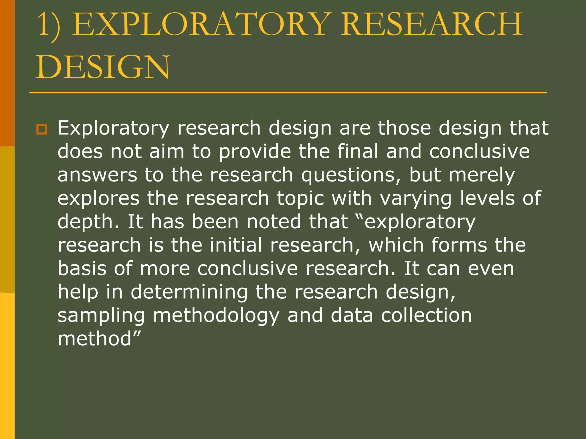 1) EXPLORATORY RESEARCH
DESIGN
 Exploratory research design are those design that
does not aim to provide the final and conclusive
answers to the research questions, but merely
explores the research topic with varying levels of
depth. It has been noted that “exploratory
research is the initial research, which forms the
basis of more conclusive research. It can even
help in determining the research design,
sampling methodology and data collection
method”
 