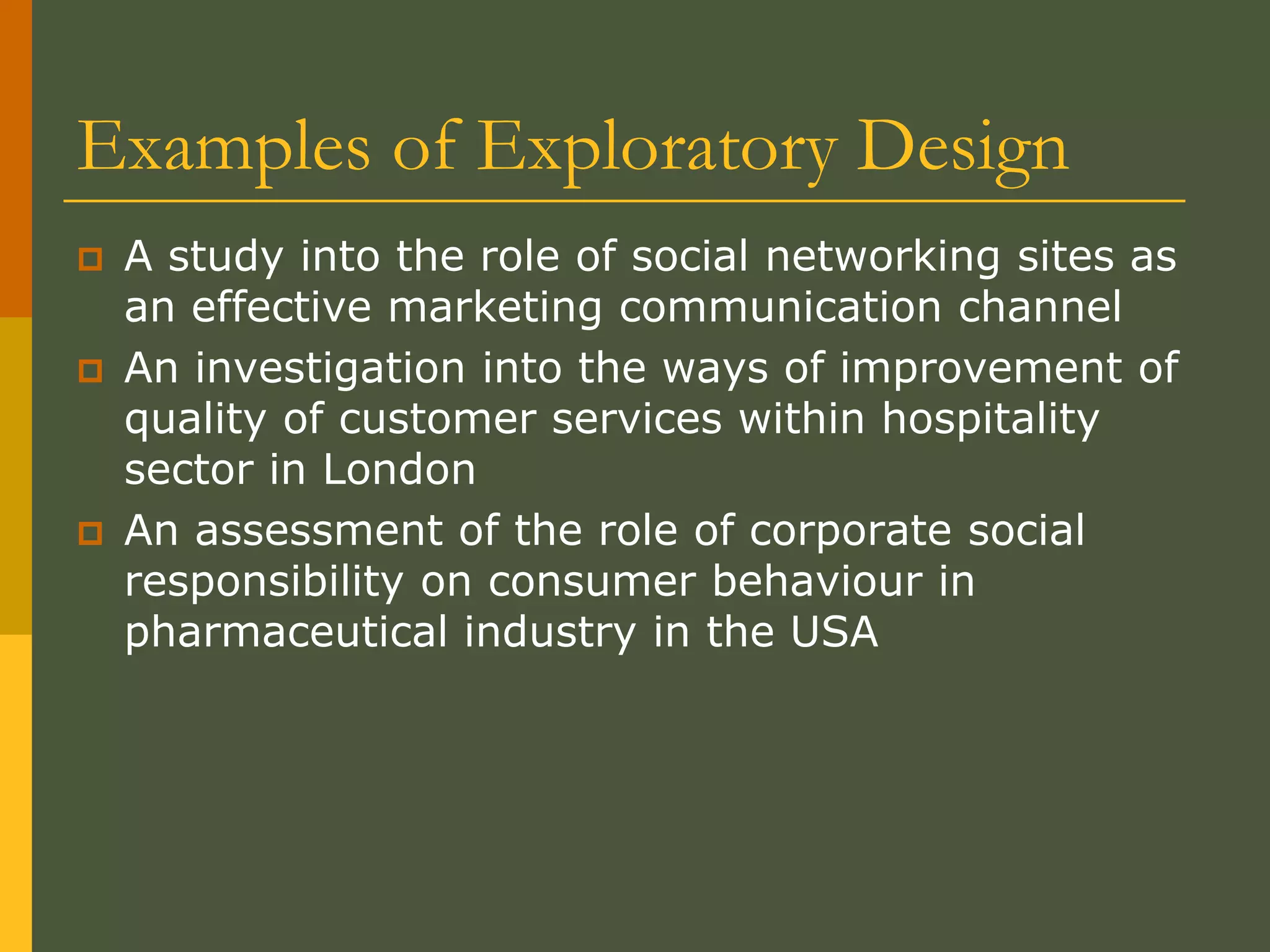 Examples of Exploratory Design
 A study into the role of social networking sites as
an effective marketing communication channel
 An investigation into the ways of improvement of
quality of customer services within hospitality
sector in London
 An assessment of the role of corporate social
responsibility on consumer behaviour in
pharmaceutical industry in the USA
 