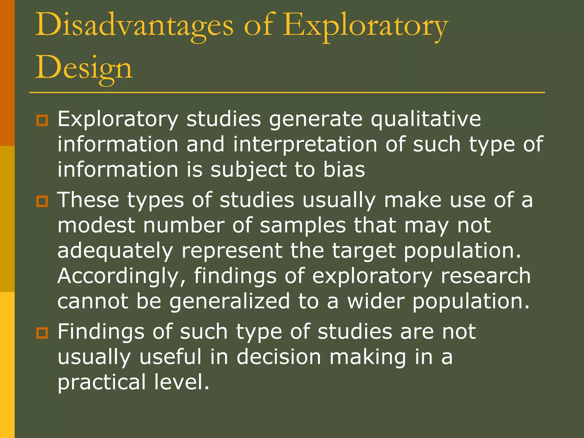 Disadvantages of Exploratory
Design
 Exploratory studies generate qualitative
information and interpretation of such type of
information is subject to bias
 These types of studies usually make use of a
modest number of samples that may not
adequately represent the target population.
Accordingly, findings of exploratory research
cannot be generalized to a wider population.
 Findings of such type of studies are not
usually useful in decision making in a
practical level.
 