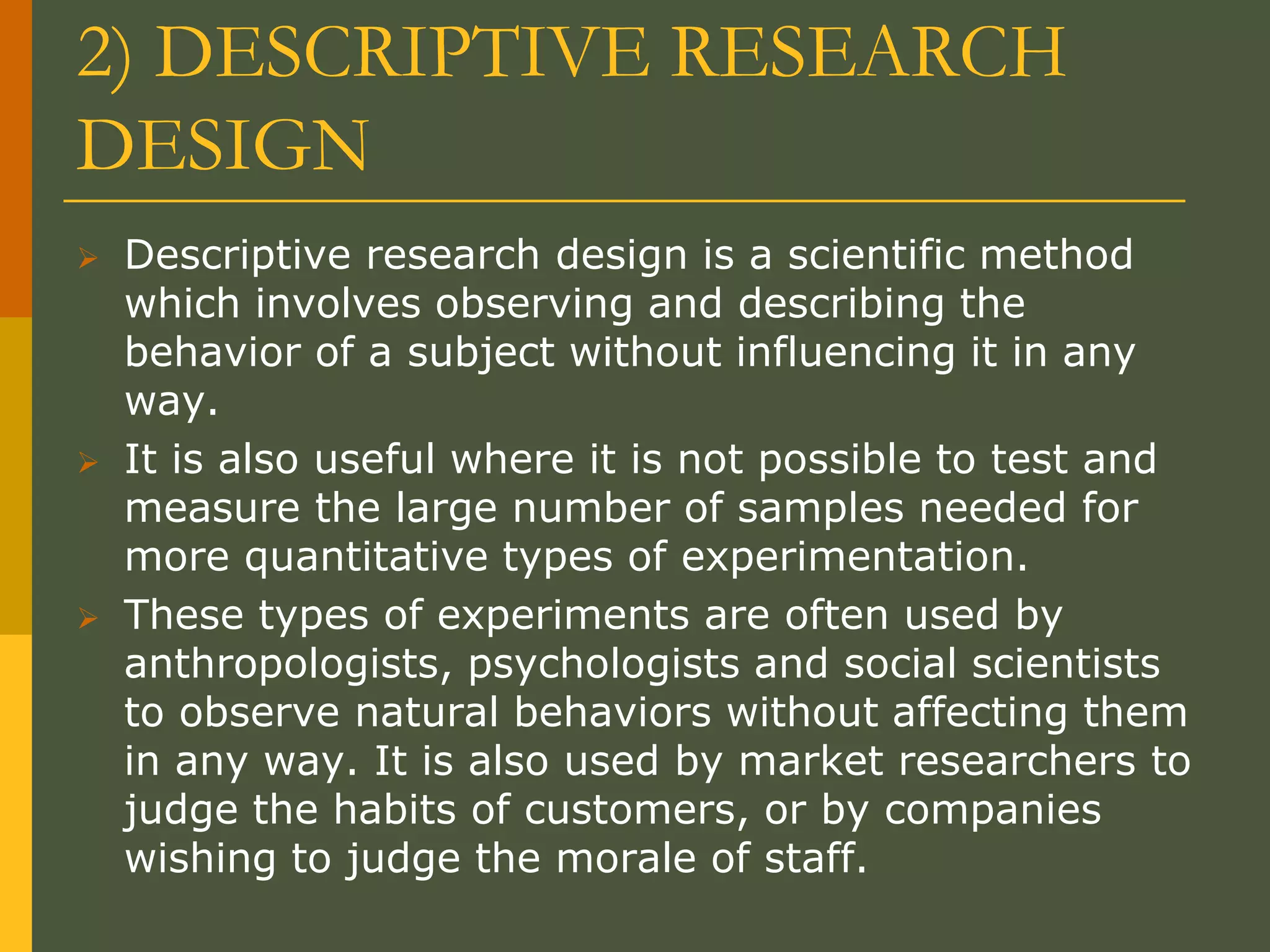 2) DESCRIPTIVE RESEARCH
DESIGN
 Descriptive research design is a scientific method
which involves observing and describing the
behavior of a subject without influencing it in any
way.
 It is also useful where it is not possible to test and
measure the large number of samples needed for
more quantitative types of experimentation.
 These types of experiments are often used by
anthropologists, psychologists and social scientists
to observe natural behaviors without affecting them
in any way. It is also used by market researchers to
judge the habits of customers, or by companies
wishing to judge the morale of staff.
 