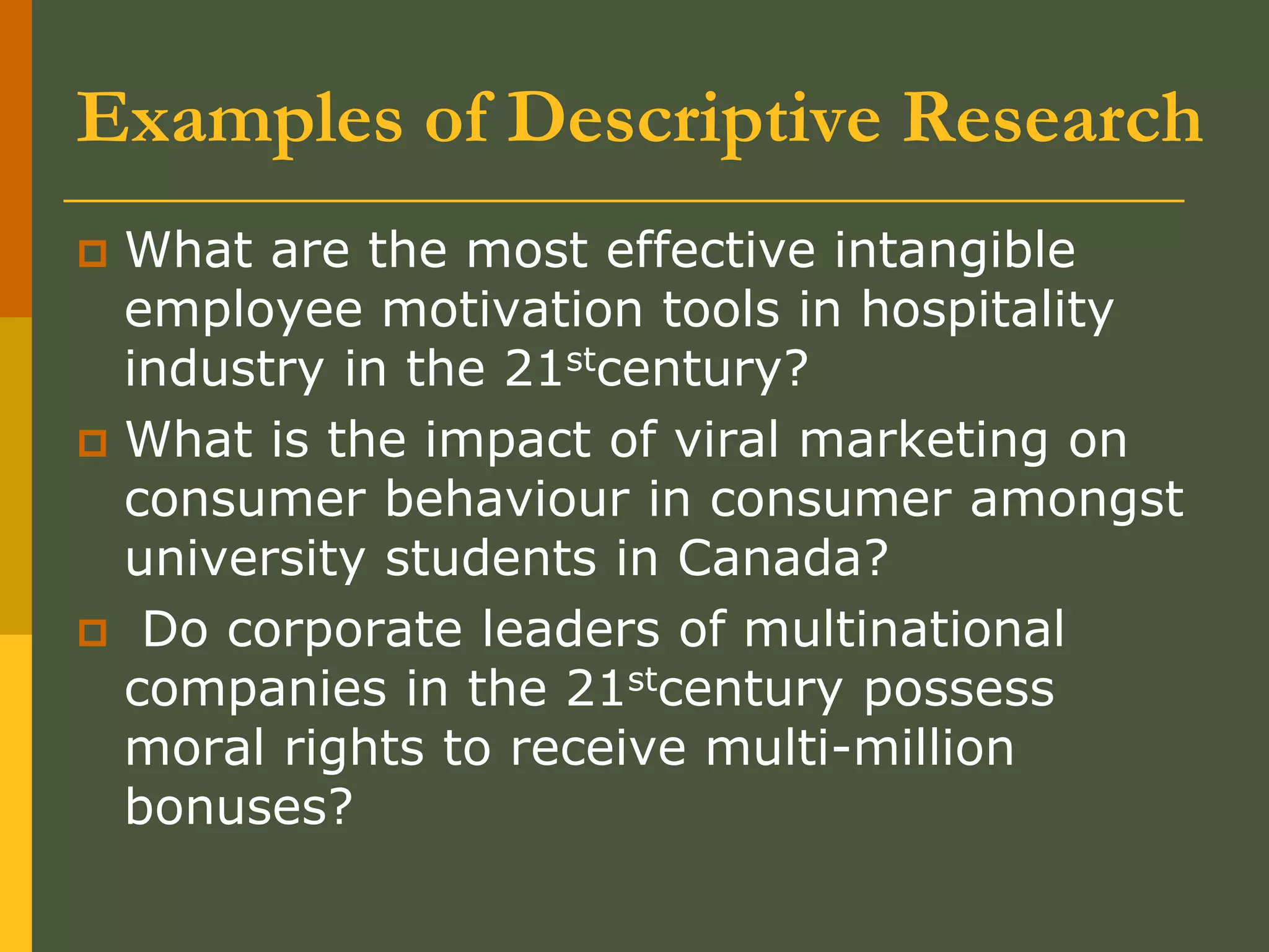 Examples of Descriptive Research
 What are the most effective intangible
employee motivation tools in hospitality
industry in the 21stcentury?
 What is the impact of viral marketing on
consumer behaviour in consumer amongst
university students in Canada?
 Do corporate leaders of multinational
companies in the 21stcentury possess
moral rights to receive multi-million
bonuses?
 
