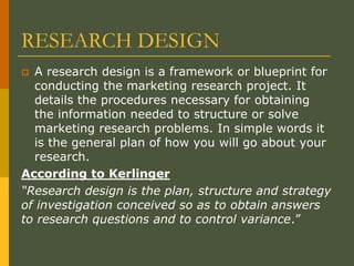 RESEARCH DESIGN
 A research design is a framework or blueprint for
conducting the marketing research project. It
details the procedures necessary for obtaining
the information needed to structure or solve
marketing research problems. In simple words it
is the general plan of how you will go about your
research.
According to Kerlinger
“Research design is the plan, structure and strategy
of investigation conceived so as to obtain answers
to research questions and to control variance.”
 