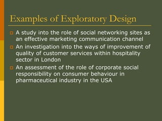 Examples of Exploratory Design
 A study into the role of social networking sites as
an effective marketing communication channel
 An investigation into the ways of improvement of
quality of customer services within hospitality
sector in London
 An assessment of the role of corporate social
responsibility on consumer behaviour in
pharmaceutical industry in the USA
 