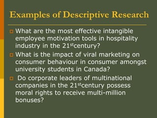 Examples of Descriptive Research
 What are the most effective intangible
employee motivation tools in hospitality
industry in the 21stcentury?
 What is the impact of viral marketing on
consumer behaviour in consumer amongst
university students in Canada?
 Do corporate leaders of multinational
companies in the 21stcentury possess
moral rights to receive multi-million
bonuses?
 