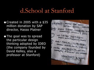 d.School at Stanford
•Created in 2005 with a $35
million donation by SAP
director, Hasso Platner
•The goal was to spread
the particular design
thinking adopted by IDEO
(the company founded by
David Kelley, also a
professor at Stanford)
 