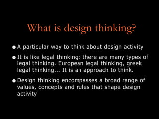 What is design thinking?
•A particular way to think about design activity
•It is like legal thinking: there are many types of
legal thinking. European legal thinking, greek
legal thinking... It is an approach to think.
•Design thinking encompasses a broad range of
values, concepts and rules that shape design
activity
 