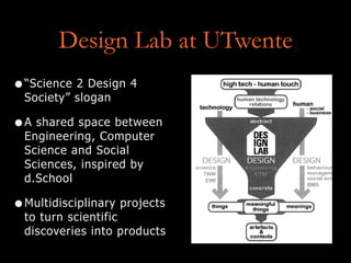 Design Lab at UTwente
•“Science 2 Design 4
Society” slogan
•A shared space between
Engineering, Computer
Science and Social
Sciences, inspired by
d.School
•Multidisciplinary projects
to turn scientific
discoveries into products
 