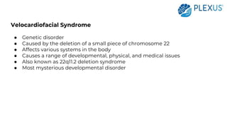Velocardiofacial Syndrome
● Genetic disorder
● Caused by the deletion of a small piece of chromosome 22
● Affects various systems in the body
● Causes a range of developmental, physical, and medical issues
● Also known as 22q11.2 deletion syndrome
● Most mysterious developmental disorder
 