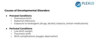 Causes of Developmental Disorders
● Prenatal Conditions
○ Premature birth
○ Maternal infections
○ Exposure to teratogens (drugs, alcohol, tobacco, certain medications)
● Perinatal Conditions
○ Low birth weight
○ Traumatic birth
○ Birth complications (oxygen deprivation)
 