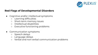 Red Flags of Developmental Disorders
● Cognitive and/or intellectual symptoms
○ Learning difficulties
○ Short-term memory issues
○ Intellectual disabilities
○ Executive functioning problems
● Communication symptoms
○ Speech delays
○ Language delays
○ Verbal and non-verbal communication problems
 