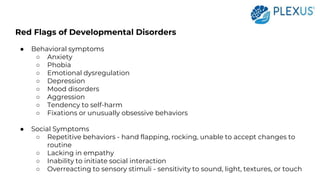 Red Flags of Developmental Disorders
● Behavioral symptoms
○ Anxiety
○ Phobia
○ Emotional dysregulation
○ Depression
○ Mood disorders
○ Aggression
○ Tendency to self-harm
○ Fixations or unusually obsessive behaviors
● Social Symptoms
○ Repetitive behaviors - hand flapping, rocking, unable to accept changes to
routine
○ Lacking in empathy
○ Inability to initiate social interaction
○ Overreacting to sensory stimuli - sensitivity to sound, light, textures, or touch
 