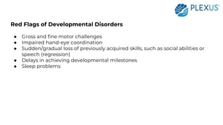 Red Flags of Developmental Disorders
● Gross and fine motor challenges
● Impaired hand-eye coordination
● Sudden/gradual loss of previously acquired skills, such as social abilities or
speech (regression)
● Delays in achieving developmental milestones
● Sleep problems
 