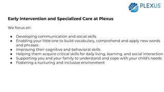 Early Intervention and Specialized Care at Plexus
We focus on:
● Developing communication and social skills
● Enabling your little one to build vocabulary, comprehend and apply new words
and phrases
● Improving their cognitive and behavioral skills
● Helping them acquire critical skills for daily living, learning, and social interaction
● Supporting you and your family to understand and cope with your child’s needs
● Fostering a nurturing and inclusive environment
 
