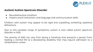 Autism/ Autism Spectrum Disorder
● Neurobehavioral condition
● Impairs social interaction, and language and communication skills
Children with autism may appear to be rigid and unyielding, exhibiting repetitive
behaviours.
Due to this complex range of symptoms, autism is now called autism spectrum
disorder or ASD.
The severity of ASD can vary from being a handicap that prevents a person from
leading a normal life to a devastating disability that may require admission to a
rehabilitation center.
 