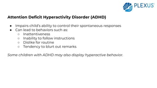 Attention Deficit Hyperactivity Disorder (ADHD)
● Impairs child’s ability to control their spontaneous responses
● Can lead to behaviors such as:
○ Inattentiveness
○ Inability to follow instructions
○ Dislike for routine
○ Tendency to blurt out remarks
Some children with ADHD may also display hyperactive behavior.
 