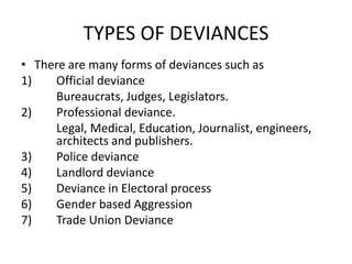 TYPES OF DEVIANCES
• There are many forms of deviances such as
1) Official deviance
Bureaucrats, Judges, Legislators.
2) Professional deviance.
Legal, Medical, Education, Journalist, engineers,
architects and publishers.
3) Police deviance
4) Landlord deviance
5) Deviance in Electoral process
6) Gender based Aggression
7) Trade Union Deviance
 