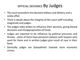OFFICIAL DEVIANCE By Judges
• The court procedure has become tedious and dilatory and a
costly affair.
• There is doubt about the integrity of the court staff including
magistrate and judges.
• The judges takes bribes to influence their decision, giving biased
decisions and misappropriation of funds.
• Judges are reported to be influence by political pressures and
threats , some of them have personal contacts with lawyers who
work for them and in written judges give result of case in their
favor.
• Generally judges are Sympathetic towards socio economic
crimes.
 