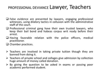 PROFESSIONAL DEVIANCE Lawyer, Teachers
 False evidence are presented by lawyers, engaging professional
witnesses, using dilatory tactics in collusion with the administrative
staff of the court.
 Professional criminal gang have their own trusted lawyers, who
keep their bail bond and habeas corpus writ ready before their
arrest.
 Having favorable relation with the police officers, medical
practitioner.
 Chamber practices.
 Teachers are involved in taking private tuition though they are
banned from doing it.
 Teachers of private school and collages give admission by collection
huge amount of money called donation.
 By giving the question to be asked in exams or passing poor
academic performed student.
 