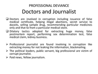 PROFESSIONAL DEVIANCE
Doctors and Journalist
 Doctors are involved in corruption including issuance of false
medical certificate, helping illegal abortions, secret service to
dacoits, selling sample drug, recommending particular medicines
only and that to from a particular medical store.
 Dilatory tactics adopted for extracting huge money, false
postmortem report, performing sex determination test, false
medical claim, kidney business.
 Professional journalist are found involving in corruption like
extracting money for not leaking the information, blackmailing.
 The political leaders, public servant, big professional are victim of
corrupt journalist.
 Paid news, Yellow journalism.
 