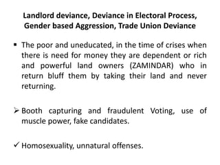 Landlord deviance, Deviance in Electoral Process,
Gender based Aggression, Trade Union Deviance
 The poor and uneducated, in the time of crises when
there is need for money they are dependent or rich
and powerful land owners (ZAMINDAR) who in
return bluff them by taking their land and never
returning.
 Booth capturing and fraudulent Voting, use of
muscle power, fake candidates.
 Homosexuality, unnatural offenses.
 