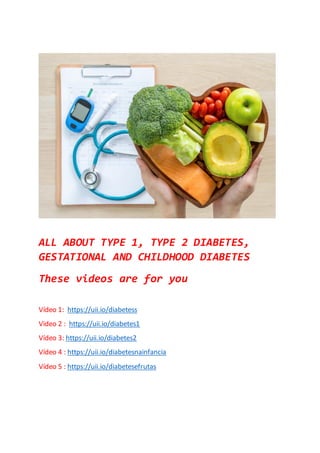 ALL ABOUT TYPE 1, TYPE 2 DIABETES,
GESTATIONAL AND CHILDHOOD DIABETES
These videos are for you
Vídeo 1: https://uii.io/diabetess
Video 2 : https://uii.io/diabetes1
Vídeo 3: https://uii.io/diabetes2
Vídeo 4 : https://uii.io/diabetesnainfancia
Vídeo 5 : https://uii.io/diabetesefrutas
 