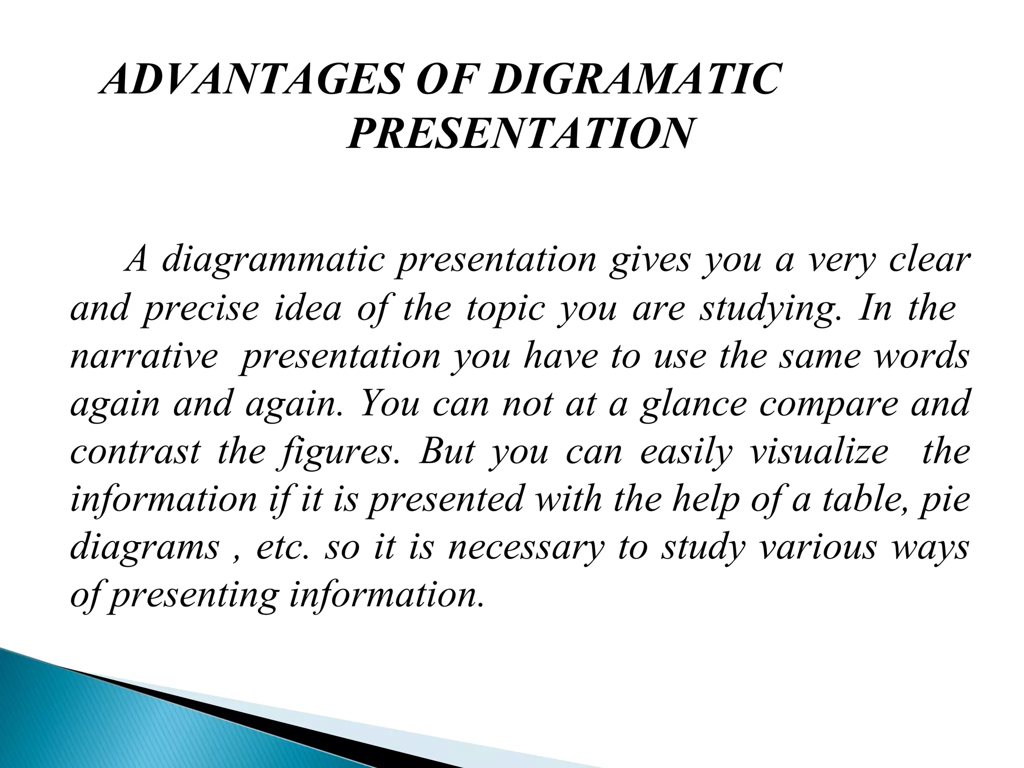 ADVANTAGES OF DIGRAMATIC
PRESENTATION
A diagrammatic presentation gives you a very clear
and precise idea of the topic you are studying. In the
narrative presentation you have to use the same words
again and again. You can not at a glance compare and
contrast the figures. But you can easily visualize the
information if it is presented with the help of a table, pie
diagrams , etc. so it is necessary to study various ways
of presenting information.
 