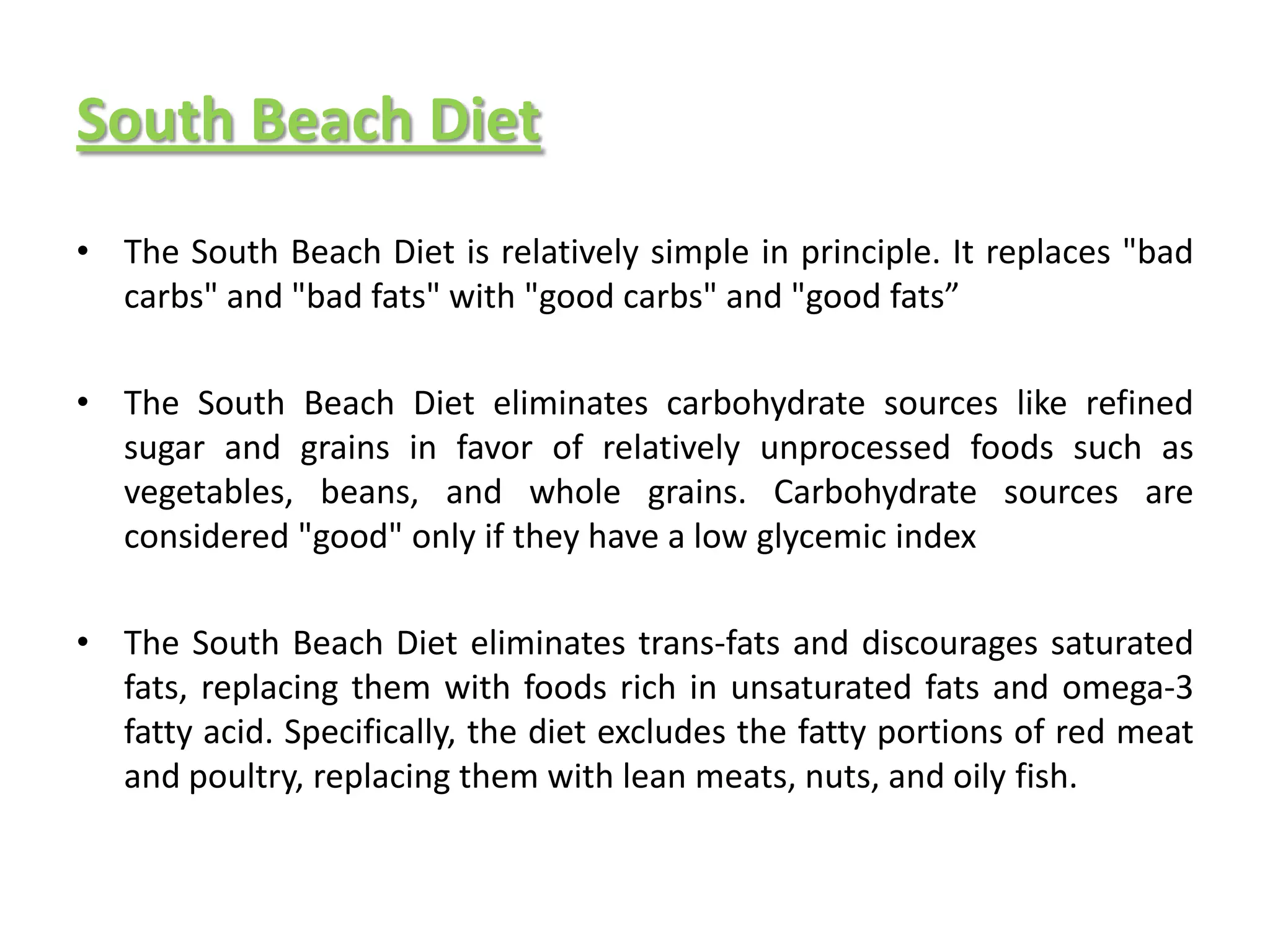 South Beach Diet
• The South Beach Diet is relatively simple in principle. It replaces "bad
  carbs" and "bad fats" with "good carbs" and "good fats”

• The South Beach Diet eliminates carbohydrate sources like refined
  sugar and grains in favor of relatively unprocessed foods such as
  vegetables, beans, and whole grains. Carbohydrate sources are
  considered "good" only if they have a low glycemic index

• The South Beach Diet eliminates trans-fats and discourages saturated
  fats, replacing them with foods rich in unsaturated fats and omega-3
  fatty acid. Specifically, the diet excludes the fatty portions of red meat
  and poultry, replacing them with lean meats, nuts, and oily fish.
 