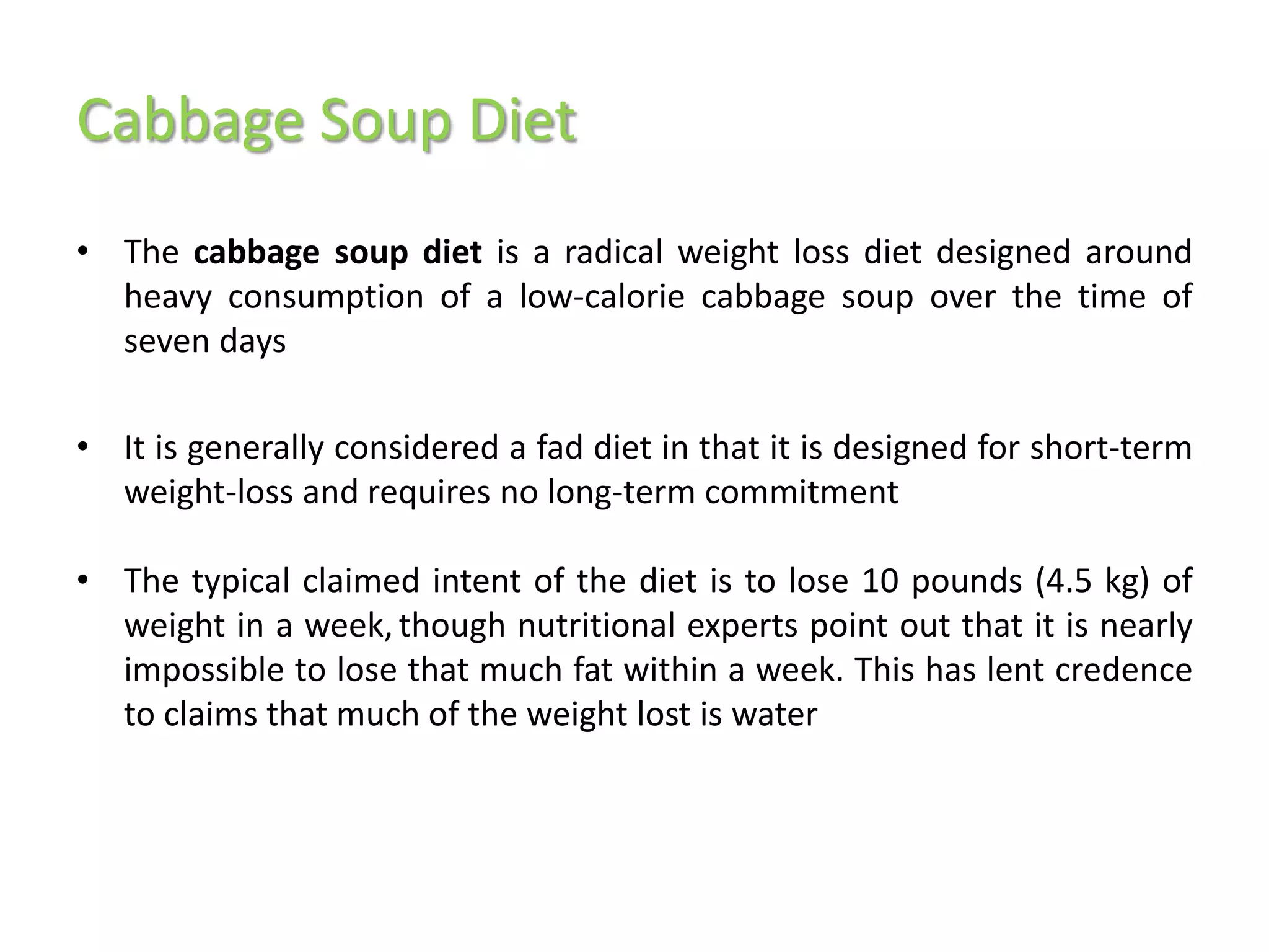 Cabbage Soup Diet
• The cabbage soup diet is a radical weight loss diet designed around
  heavy consumption of a low-calorie cabbage soup over the time of
  seven days

• It is generally considered a fad diet in that it is designed for short-term
  weight-loss and requires no long-term commitment

• The typical claimed intent of the diet is to lose 10 pounds (4.5 kg) of
  weight in a week, though nutritional experts point out that it is nearly
  impossible to lose that much fat within a week. This has lent credence
  to claims that much of the weight lost is water
 