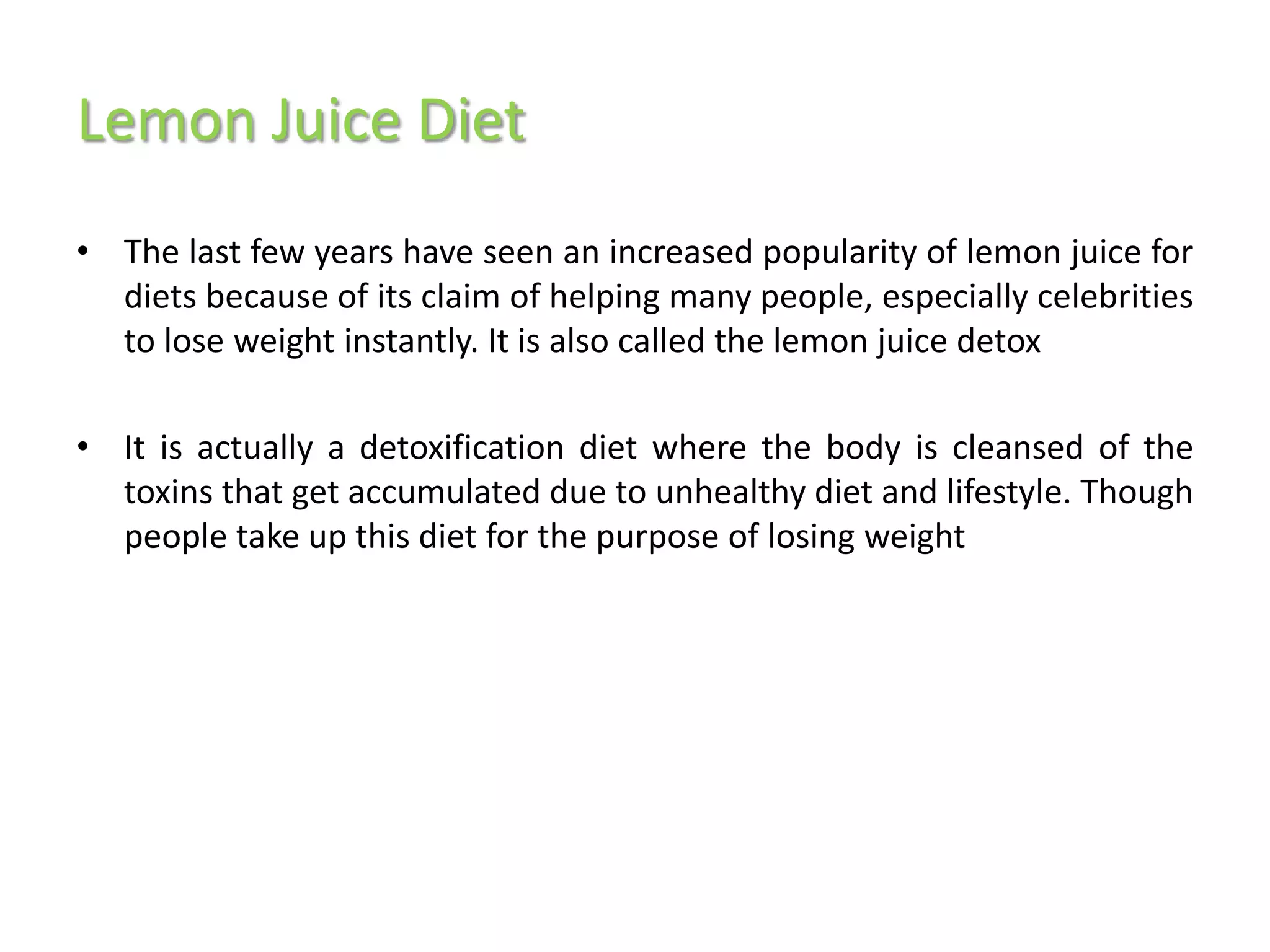 Lemon Juice Diet
• The last few years have seen an increased popularity of lemon juice for
  diets because of its claim of helping many people, especially celebrities
  to lose weight instantly. It is also called the lemon juice detox

• It is actually a detoxification diet where the body is cleansed of the
  toxins that get accumulated due to unhealthy diet and lifestyle. Though
  people take up this diet for the purpose of losing weight
 