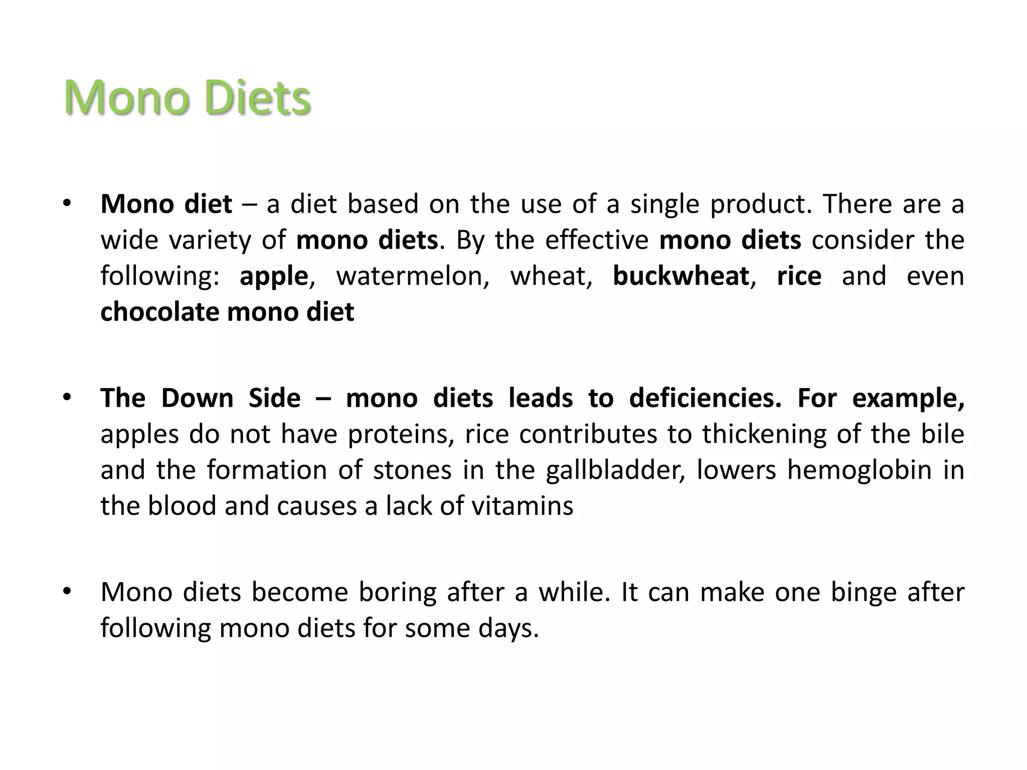 Mono Diets
• Mono diet – a diet based on the use of a single product. There are a
  wide variety of mono diets. By the effective mono diets consider the
  following: apple, watermelon, wheat, buckwheat, rice and even
  chocolate mono diet

• The Down Side – mono diets leads to deficiencies. For example,
  apples do not have proteins, rice contributes to thickening of the bile
  and the formation of stones in the gallbladder, lowers hemoglobin in
  the blood and causes a lack of vitamins

• Mono diets become boring after a while. It can make one binge after
  following mono diets for some days.
 