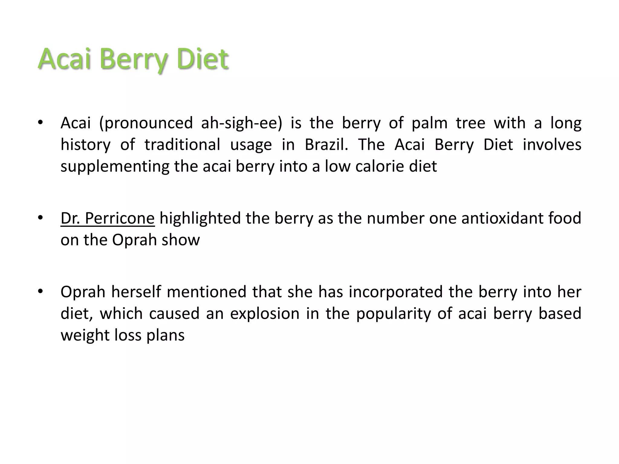 Acai Berry Diet
• Acai (pronounced ah-sigh-ee) is the berry of palm tree with a long
  history of traditional usage in Brazil. The Acai Berry Diet involves
  supplementing the acai berry into a low calorie diet

• Dr. Perricone highlighted the berry as the number one antioxidant food
  on the Oprah show

• Oprah herself mentioned that she has incorporated the berry into her
  diet, which caused an explosion in the popularity of acai berry based
  weight loss plans
 