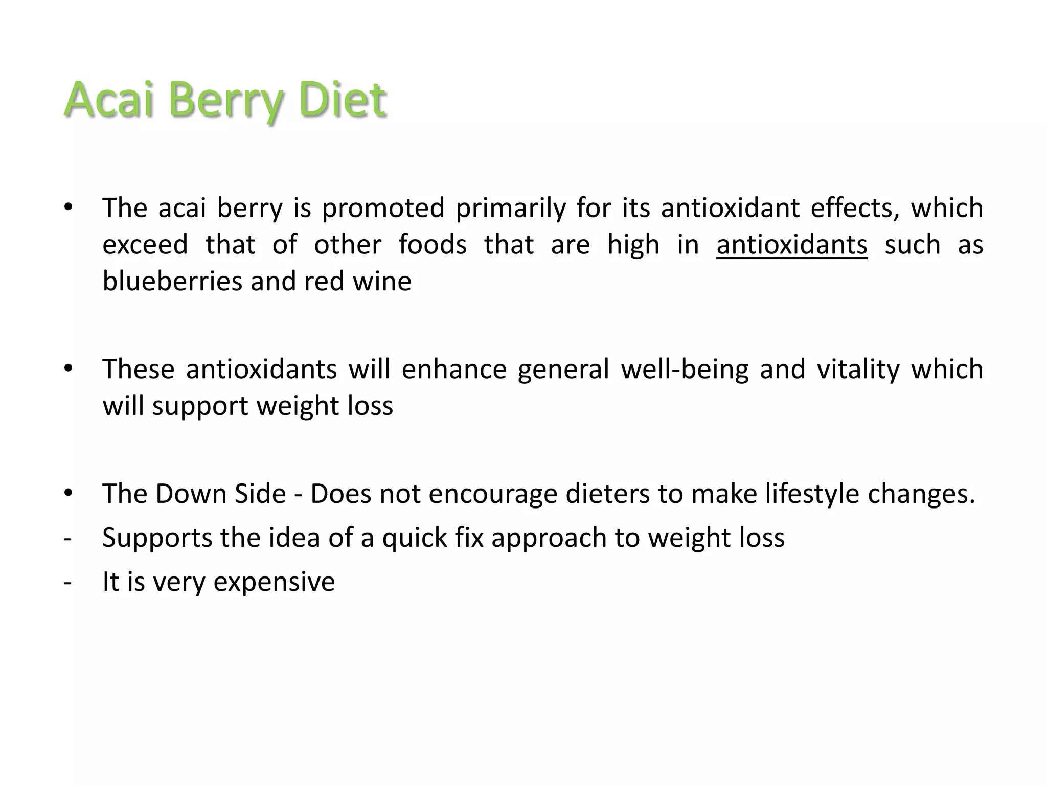 Acai Berry Diet
• The acai berry is promoted primarily for its antioxidant effects, which
  exceed that of other foods that are high in antioxidants such as
  blueberries and red wine

• These antioxidants will enhance general well-being and vitality which
  will support weight loss

• The Down Side - Does not encourage dieters to make lifestyle changes.
- Supports the idea of a quick fix approach to weight loss
- It is very expensive
 