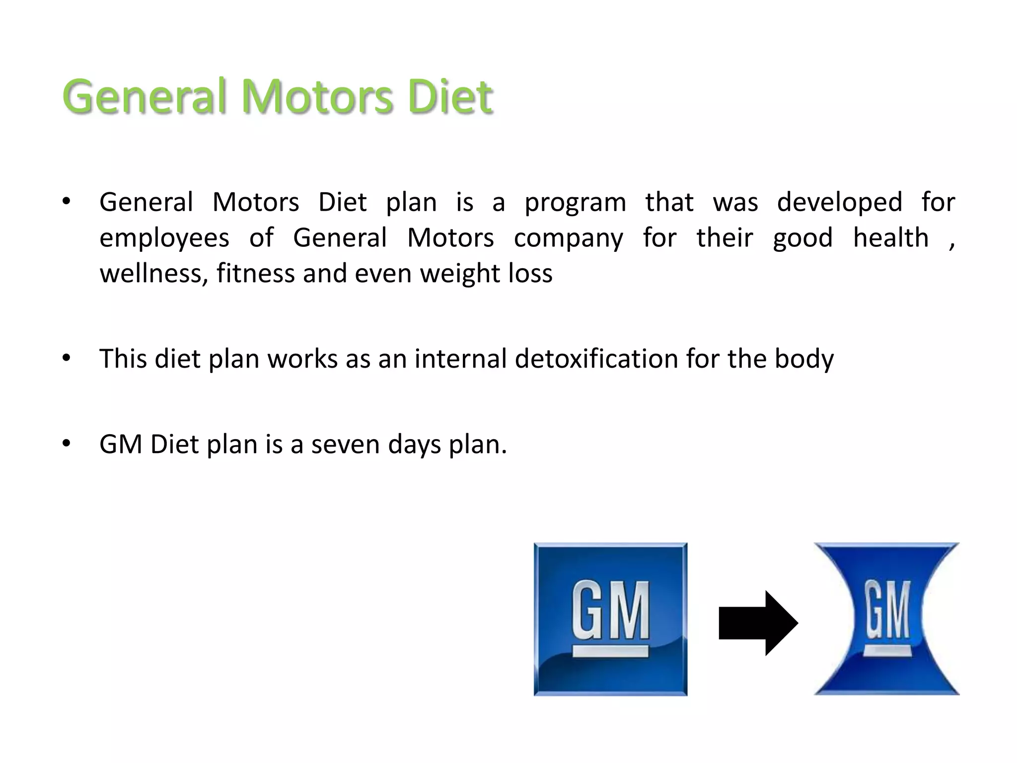 General Motors Diet
• General Motors Diet plan is a program that was developed for
  employees of General Motors company for their good health ,
  wellness, fitness and even weight loss

• This diet plan works as an internal detoxification for the body

• GM Diet plan is a seven days plan.
 