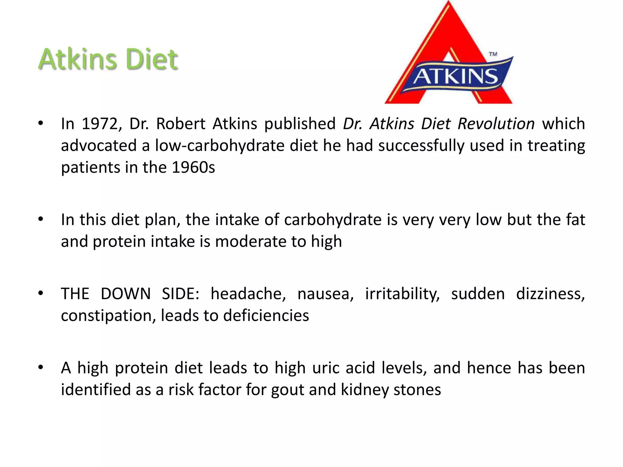 Atkins Diet
• In 1972, Dr. Robert Atkins published Dr. Atkins Diet Revolution which
  advocated a low-carbohydrate diet he had successfully used in treating
  patients in the 1960s

• In this diet plan, the intake of carbohydrate is very very low but the fat
  and protein intake is moderate to high

• THE DOWN SIDE: headache, nausea, irritability, sudden dizziness,
  constipation, leads to deficiencies

• A high protein diet leads to high uric acid levels, and hence has been
  identified as a risk factor for gout and kidney stones
 