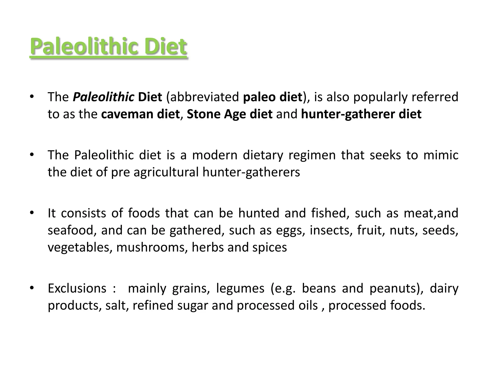 Paleolithic Diet
• The Paleolithic Diet (abbreviated paleo diet), is also popularly referred
  to as the caveman diet, Stone Age diet and hunter-gatherer diet

• The Paleolithic diet is a modern dietary regimen that seeks to mimic
  the diet of pre agricultural hunter-gatherers

• It consists of foods that can be hunted and fished, such as meat,and
  seafood, and can be gathered, such as eggs, insects, fruit, nuts, seeds,
  vegetables, mushrooms, herbs and spices

• Exclusions : mainly grains, legumes (e.g. beans and peanuts), dairy
  products, salt, refined sugar and processed oils , processed foods.
 