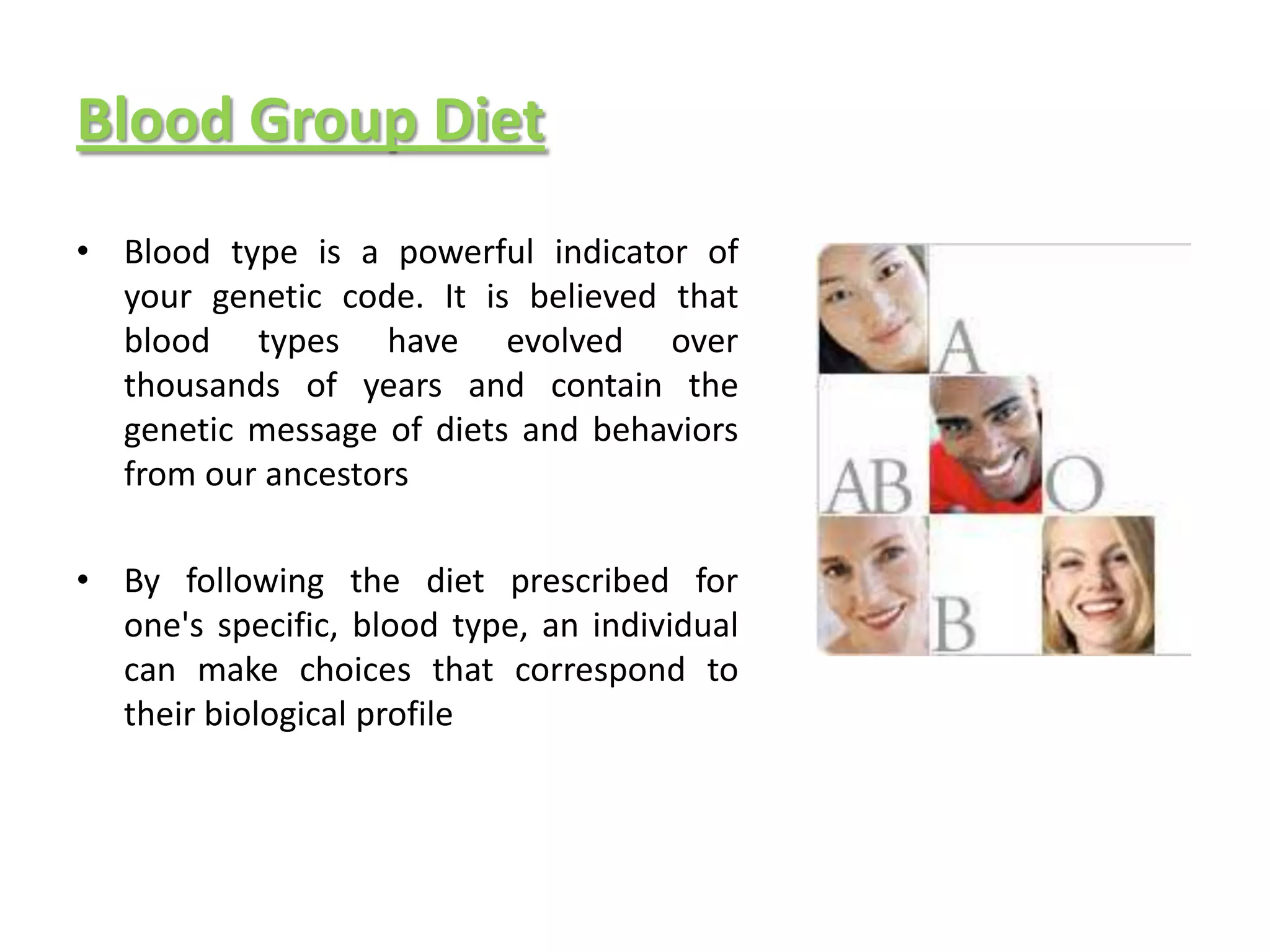 Blood Group Diet
• Blood type is a powerful indicator of
  your genetic code. It is believed that
  blood types have evolved over
  thousands of years and contain the
  genetic message of diets and behaviors
  from our ancestors

• By following the diet prescribed for
  one's specific, blood type, an individual
  can make choices that correspond to
  their biological profile
 