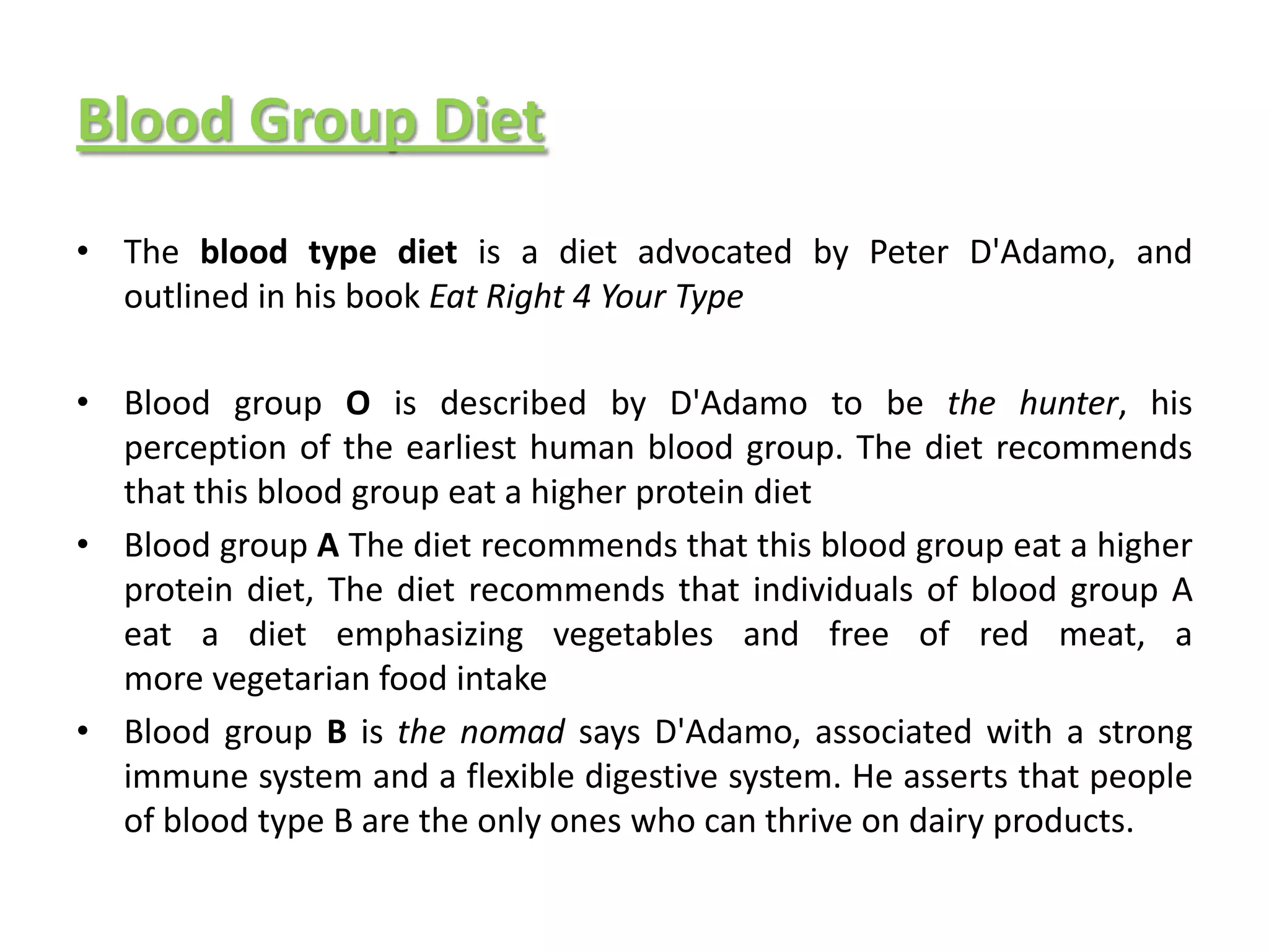 Blood Group Diet
• The blood type diet is a diet advocated by Peter D'Adamo, and
  outlined in his book Eat Right 4 Your Type

• Blood group O is described by D'Adamo to be the hunter, his
  perception of the earliest human blood group. The diet recommends
  that this blood group eat a higher protein diet
• Blood group A The diet recommends that this blood group eat a higher
  protein diet, The diet recommends that individuals of blood group A
  eat a diet emphasizing vegetables and free of red meat, a
  more vegetarian food intake
• Blood group B is the nomad says D'Adamo, associated with a strong
  immune system and a flexible digestive system. He asserts that people
  of blood type B are the only ones who can thrive on dairy products.
 
