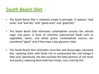 South Beach Diet
• The South Beach Diet is relatively simple in principle. It replaces "bad
  carbs" and "bad fats" with "good carbs" and "good fats”

• The South Beach Diet eliminates carbohydrate sources like refined
  sugar and grains in favor of relatively unprocessed foods such as
  vegetables, beans, and whole grains. Carbohydrate sources are
  considered "good" only if they have a low glycemic index

• The South Beach Diet eliminates trans-fats and discourages saturated
  fats, replacing them with foods rich in unsaturated fats and omega-3
  fatty acid. Specifically, the diet excludes the fatty portions of red meat
  and poultry, replacing them with lean meats, nuts, and oily fish.
 