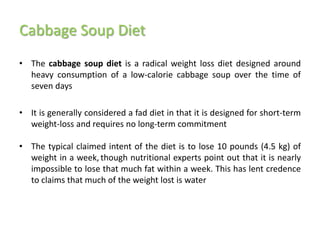 Cabbage Soup Diet
• The cabbage soup diet is a radical weight loss diet designed around
  heavy consumption of a low-calorie cabbage soup over the time of
  seven days

• It is generally considered a fad diet in that it is designed for short-term
  weight-loss and requires no long-term commitment

• The typical claimed intent of the diet is to lose 10 pounds (4.5 kg) of
  weight in a week, though nutritional experts point out that it is nearly
  impossible to lose that much fat within a week. This has lent credence
  to claims that much of the weight lost is water
 