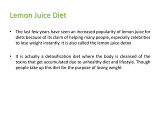 Lemon Juice Diet
• The last few years have seen an increased popularity of lemon juice for
  diets because of its claim of helping many people, especially celebrities
  to lose weight instantly. It is also called the lemon juice detox

• It is actually a detoxification diet where the body is cleansed of the
  toxins that get accumulated due to unhealthy diet and lifestyle. Though
  people take up this diet for the purpose of losing weight
 