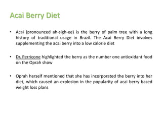 Acai Berry Diet
• Acai (pronounced ah-sigh-ee) is the berry of palm tree with a long
  history of traditional usage in Brazil. The Acai Berry Diet involves
  supplementing the acai berry into a low calorie diet

• Dr. Perricone highlighted the berry as the number one antioxidant food
  on the Oprah show

• Oprah herself mentioned that she has incorporated the berry into her
  diet, which caused an explosion in the popularity of acai berry based
  weight loss plans
 